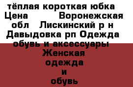 тёплая короткая юбка › Цена ­ 200 - Воронежская обл., Лискинский р-н, Давыдовка рп Одежда, обувь и аксессуары » Женская одежда и обувь   . Воронежская обл.